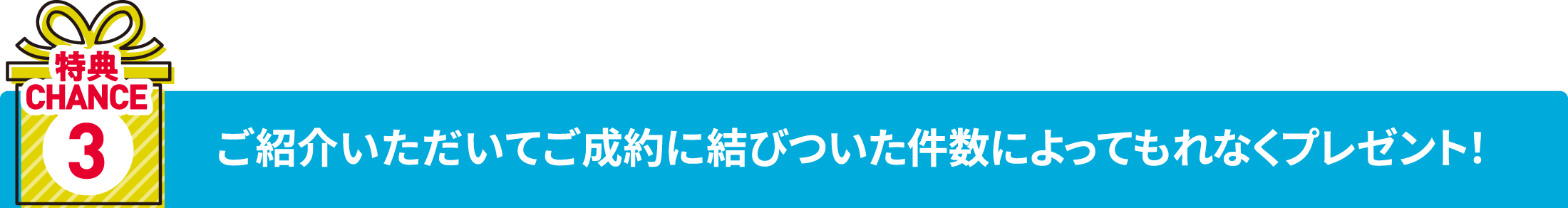 特典チャンス3 ご紹介いただいてご成約に結びついた件数によってもれなくプレゼント！